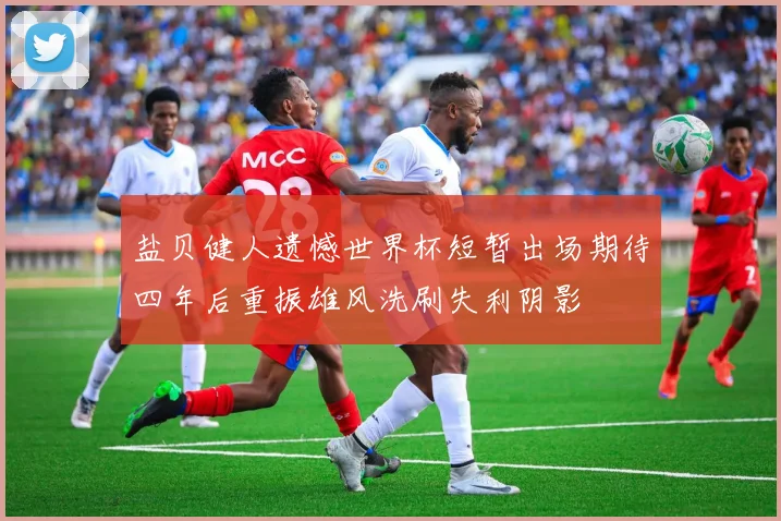 盐贝健人遗憾世界杯短暂出场期待四年后重振雄风洗刷失利阴影