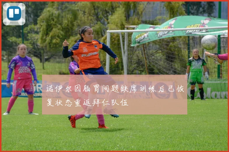 诺伊尔因肠胃问题缺席训练后已恢复状态重返拜仁队伍