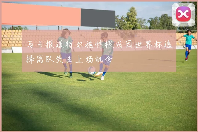 马卡报道特尔施特根或因世界杯选择离队失去上场机会