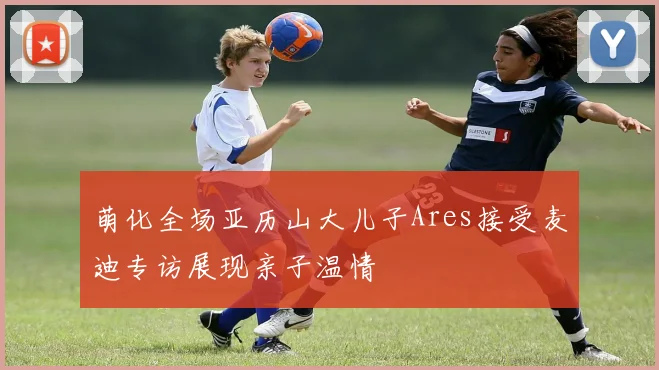 萌化全场亚历山大儿子Ares接受麦迪专访展现亲子温情
