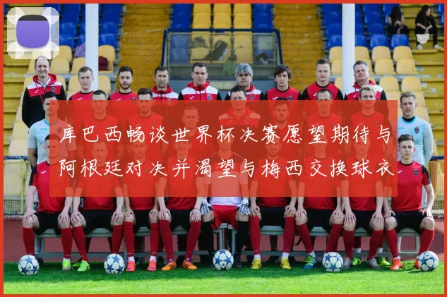 库巴西畅谈世界杯决赛愿望期待与阿根廷对决并渴望与梅西交换球衣