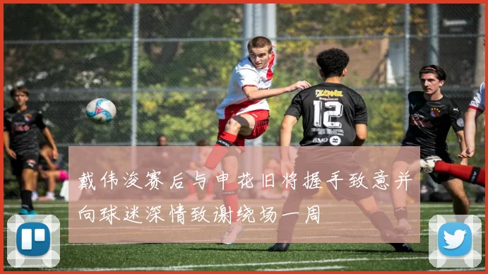 戴伟浚赛后与申花旧将握手致意并向球迷深情致谢绕场一周