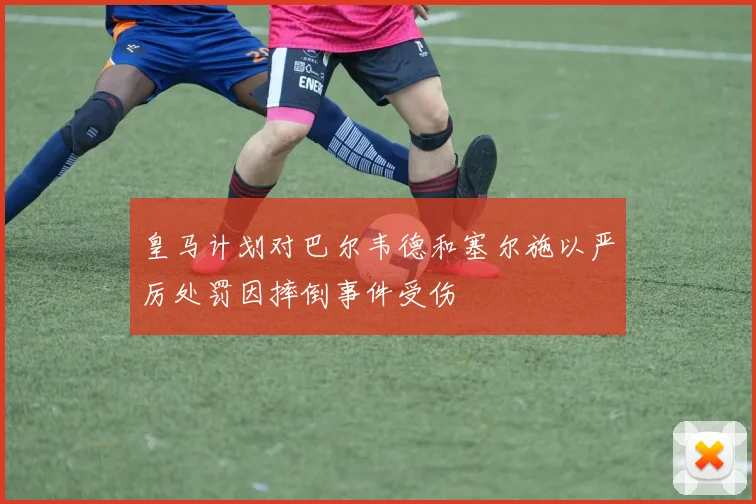 皇马计划对巴尔韦德和塞尔施以严厉处罚因摔倒事件受伤