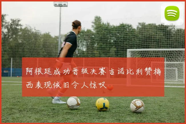 阿根廷成功晋级决赛吉诺比利赞梅西表现依旧令人惊叹