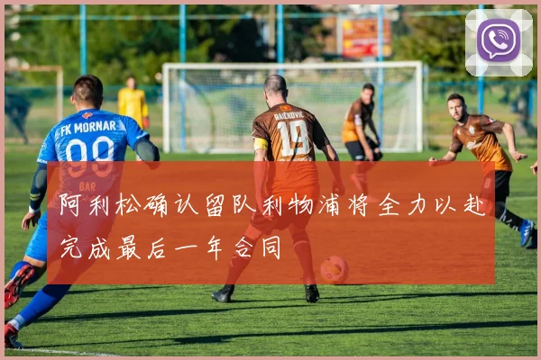 阿利松确认留队利物浦将全力以赴完成最后一年合同