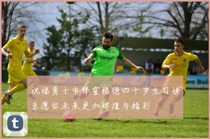 祝福勇士中锋霍福德四十岁生日快乐愿你未来更加辉煌与精彩