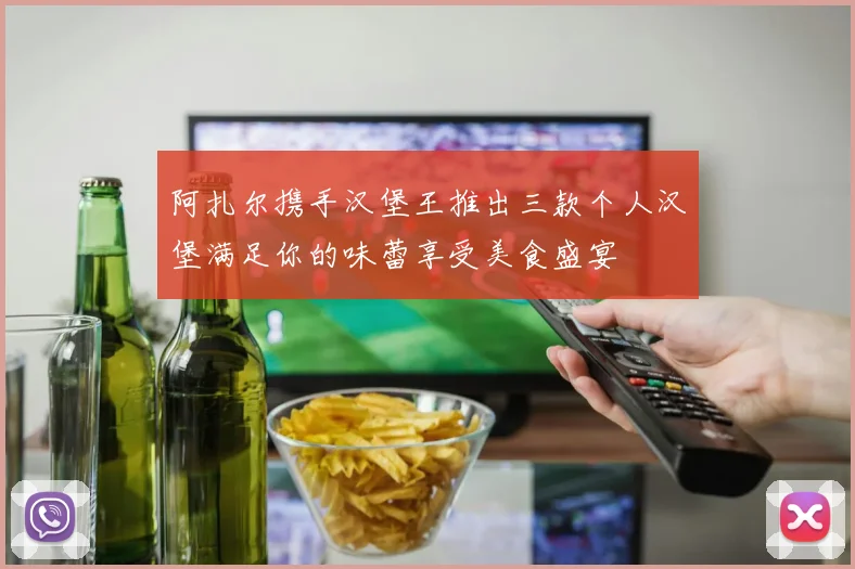 阿扎尔携手汉堡王推出三款个人汉堡满足你的味蕾享受美食盛宴