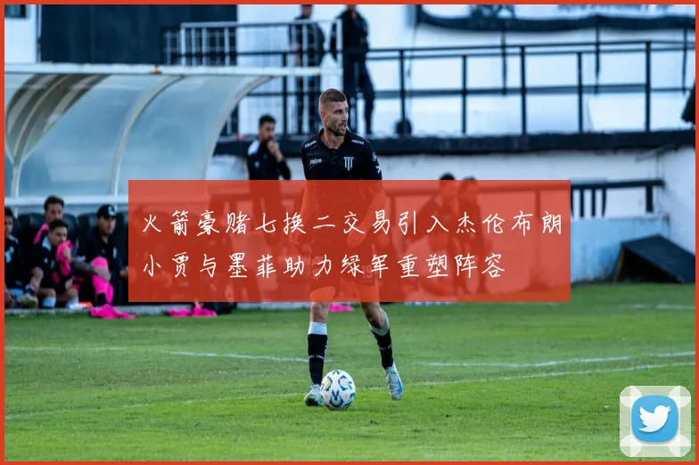 火箭豪赌七换二交易引入杰伦布朗小贾与墨菲助力绿军重塑阵容