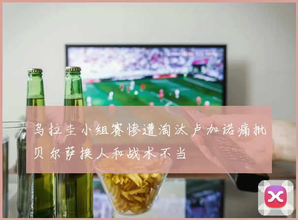 乌拉圭小组赛惨遭淘汰卢加诺痛批贝尔萨换人和战术不当