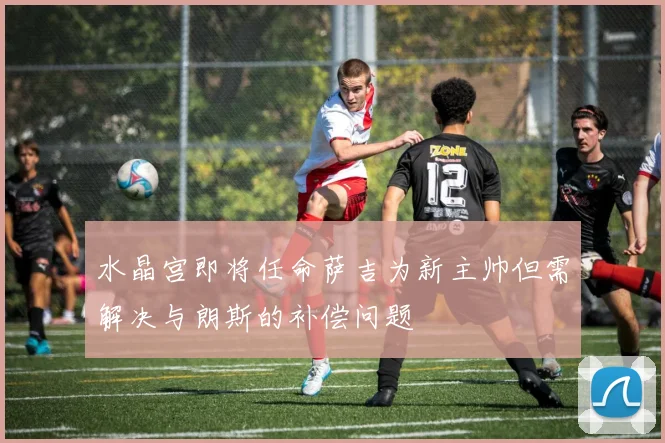 水晶宫即将任命萨吉为新主帅但需解决与朗斯的补偿问题