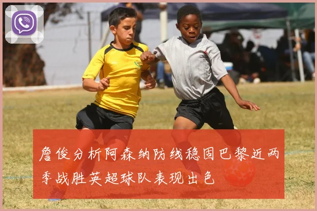 詹俊分析阿森纳防线稳固巴黎近两季战胜英超球队表现出色