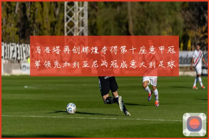马洛塔再创辉煌夺得第十座意甲冠军领先加利亚尼两冠成意大利足球传奇