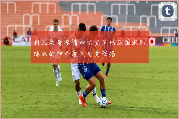科瓦契奇深情回忆克罗地亚国家队球衣的神圣意义与责任感