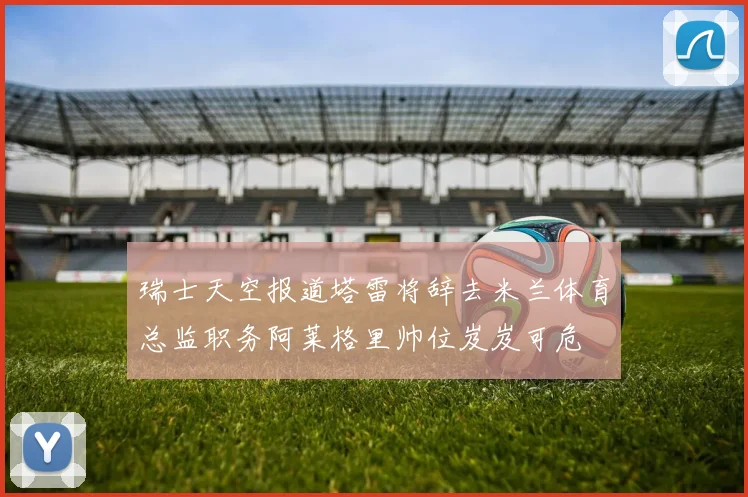 瑞士天空报道塔雷将辞去米兰体育总监职务阿莱格里帅位岌岌可危