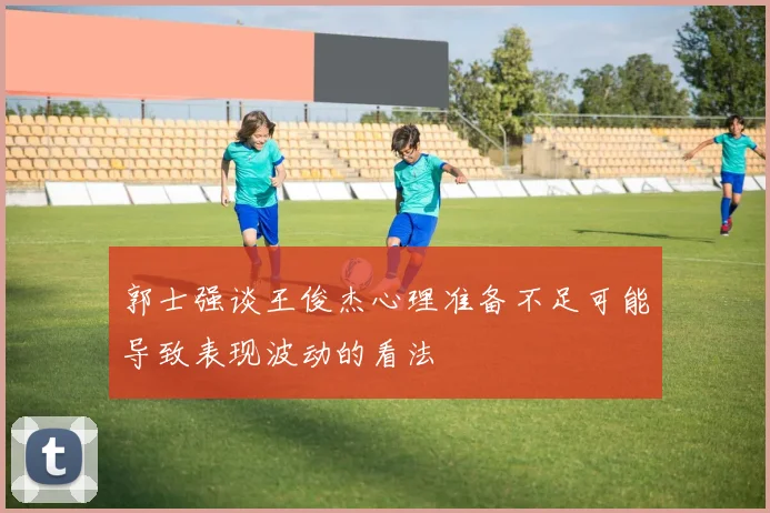 郭士强谈王俊杰心理准备不足可能导致表现波动的看法