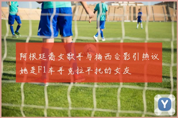 阿根廷裔女歌手与梅西合影引热议她是F1车手克拉平托的女友