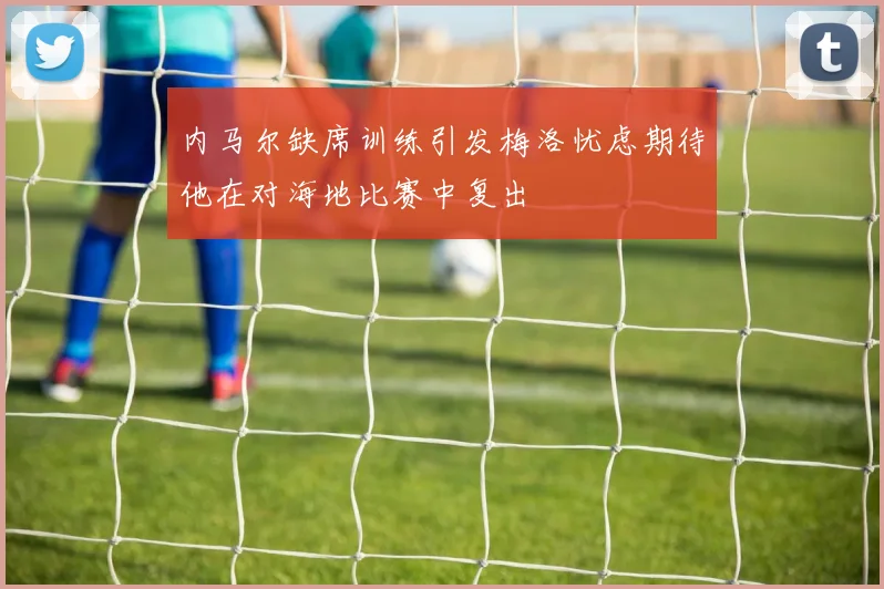 内马尔缺席训练引发梅洛忧虑期待他在对海地比赛中复出