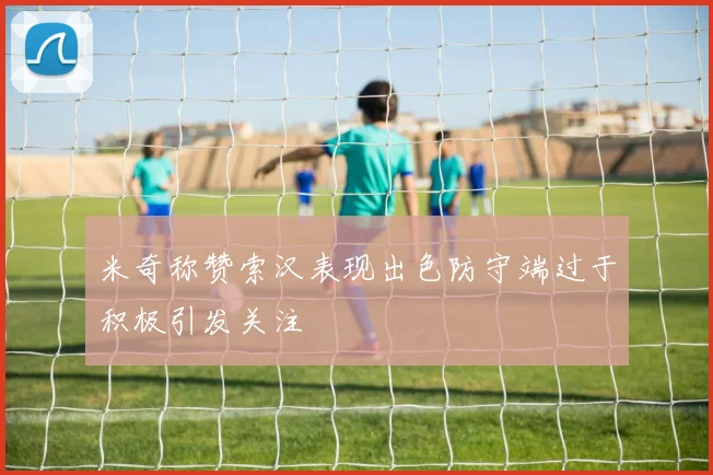 米奇称赞索汉表现出色防守端过于积极引发关注