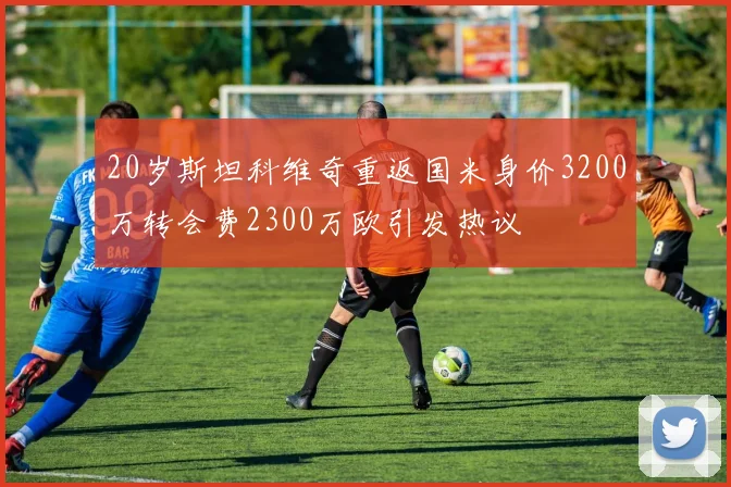 20岁斯坦科维奇重返国米身价3200万转会费2300万欧引发热议