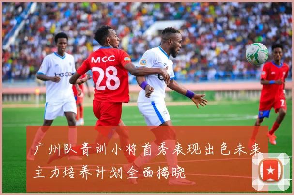 广州队青训小将首秀表现出色未来主力培养计划全面揭晓