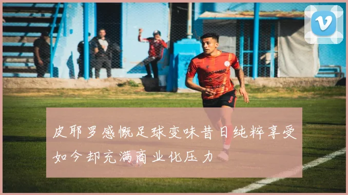 皮耶罗感慨足球变味昔日纯粹享受如今却充满商业化压力