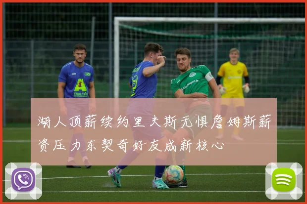 湖人顶薪续约里夫斯无惧詹姆斯薪资压力东契奇好友成新核心