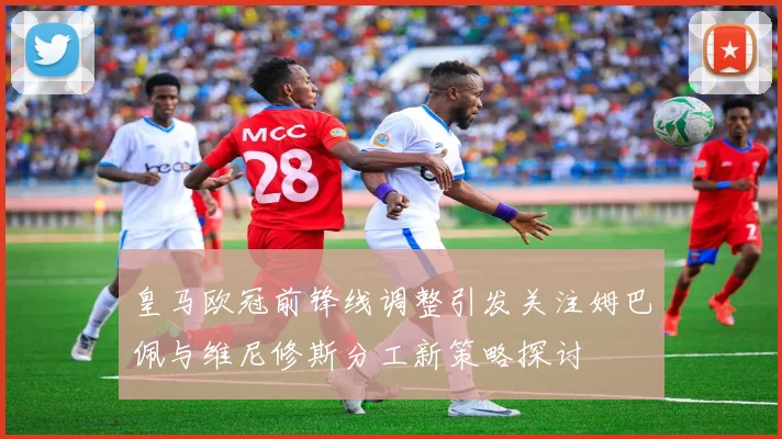 皇马欧冠前锋线调整引发关注姆巴佩与维尼修斯分工新策略探讨