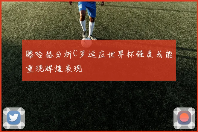 滕哈赫分析C罗适应世界杯强度或能重现辉煌表现